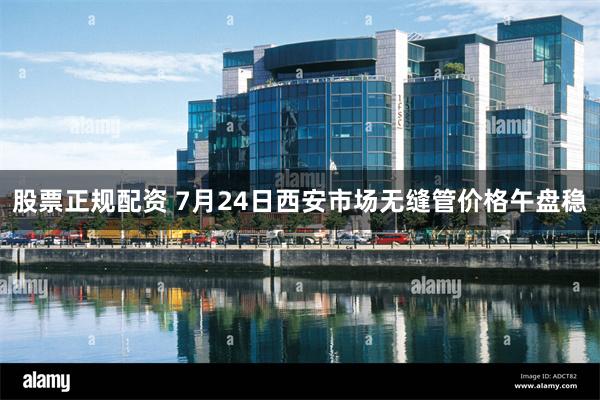 股票正规配资 7月24日西安市场无缝管价格午盘稳