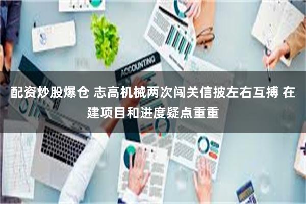 配资炒股爆仓 志高机械两次闯关信披左右互搏 在建项目和进度疑点重重