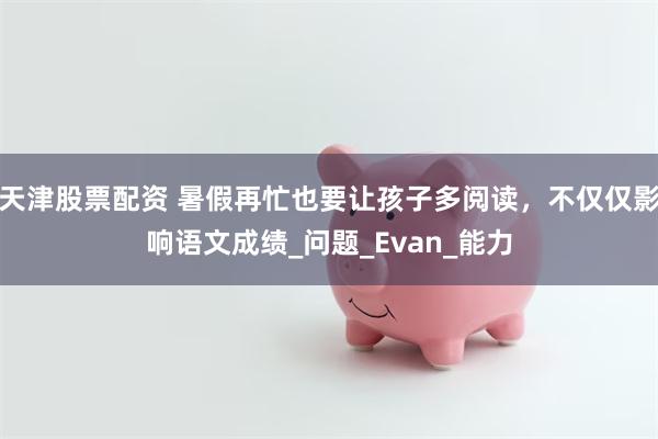 天津股票配资 暑假再忙也要让孩子多阅读，不仅仅影响语文成绩_问题_Evan_能力