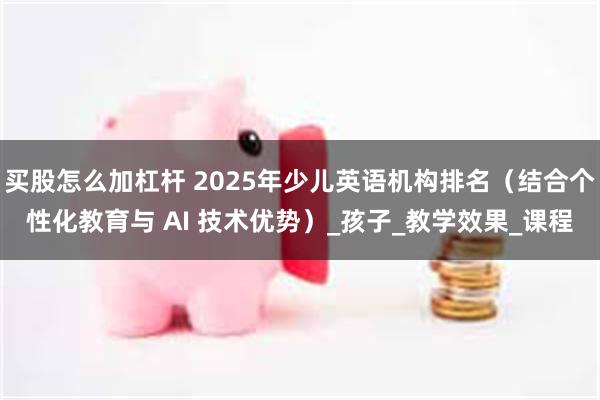 买股怎么加杠杆 2025年少儿英语机构排名（结合个性化教育与 AI 技术优势）_孩子_教学效果_课程