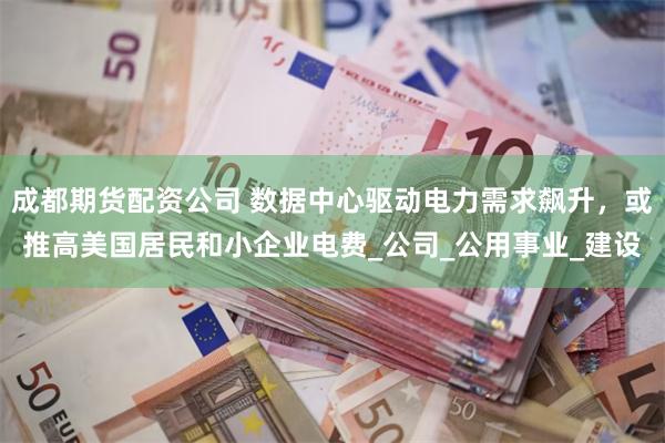 成都期货配资公司 数据中心驱动电力需求飙升，或推高美国居民和小企业电费_公司_公用事业_建设
