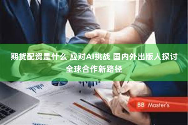 期货配资是什么 应对AI挑战 国内外出版人探讨全球合作新路径