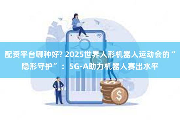 配资平台哪种好? 2025世界人形机器人运动会的“隐形守护” ：5G-A助力机器人赛出水平